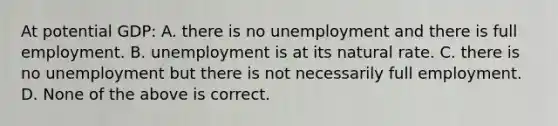 At potential GDP: A. there is no unemployment and there is full employment. B. unemployment is at its natural rate. C. there is no unemployment but there is not necessarily full employment. D. None of the above is correct.