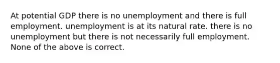 At potential GDP there is no unemployment and there is full employment. unemployment is at its natural rate. there is no unemployment but there is not necessarily full employment. None of the above is correct.