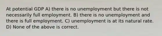 At potential GDP A) there is no unemployment but there is not necessarily full employment. B) there is no unemployment and there is full employment. C) unemployment is at its natural rate. D) None of the above is correct.