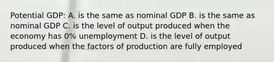 Potential GDP: A. is the same as nominal GDP B. is the same as nominal GDP C. is the level of output produced when the economy has 0% unemployment D. is the level of output produced when the factors of production are fully employed