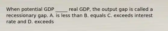 When potential GDP _____ real GDP, the output gap is called a recessionary gap. A. is <a href='https://www.questionai.com/knowledge/k7BtlYpAMX-less-than' class='anchor-knowledge'>less than</a> B. equals C. exceeds interest rate and D. exceeds