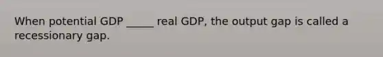 When potential GDP​ _____ real​ GDP, the output gap is called a recessionary gap.