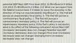 potential GDP Real GDP Price level 2012 14.9 trillion14.9 trillion 110 2013 15.3 trillion15.2 trillion 112 What can we expect from the federal reserve bank if it seeks to move the economy in the direction of long-run macroeconomic equilibrium? a. The Fed will pursue an expansionary fiscal policy. b. The Fed will pursue a contractionary fiscal policy. c. The Fed will pursue a contractionary monetary policy. d. The Fed will pursue an expansionary monetary policy. If the Fed's policy is successful, what is the effect of the following indicators? Actual Real GDP (increases/ decreases/ does not change) Potential real GDP (increases/ decreases/ does not change) Price level (increases/ decreases/ does not change) Unemployment (increases/ decreases/ does not change)