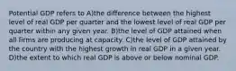 Potential GDP refers to A)the difference between the highest level of real GDP per quarter and the lowest level of real GDP per quarter within any given year. B)the level of GDP attained when all firms are producing at capacity. C)the level of GDP attained by the country with the highest growth in real GDP in a given year. D)the extent to which real GDP is above or below nominal GDP.