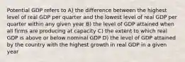 Potential GDP refers to A) the difference between the highest level of real GDP per quarter and the lowest level of real GDP per quarter within any given year B) the level of GDP attained when all firms are producing at capacity C) the extent to which real GDP is above or below nominal GDP D) the level of GDP attained by the country with the highest growth in real GDP in a given year