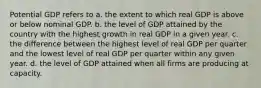 Potential GDP refers to a. the extent to which real GDP is above or below nominal GDP. b. the level of GDP attained by the country with the highest growth in real GDP in a given year. c. the difference between the highest level of real GDP per quarter and the lowest level of real GDP per quarter within any given year. d. the level of GDP attained when all firms are producing at capacity.