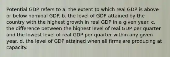 Potential GDP refers to a. the extent to which real GDP is above or below nominal GDP. b. the level of GDP attained by the country with the highest growth in real GDP in a given year. c. the difference between the highest level of real GDP per quarter and the lowest level of real GDP per quarter within any given year. d. the level of GDP attained when all firms are producing at capacity.