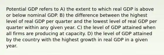 Potential GDP refers to A) the extent to which real GDP is above or below nominal GDP. B) the difference between the highest level of real GDP per quarter and the lowest level of real GDP per quarter within any given year. C) the level of GDP attained when all firms are producing at capacity. D) the level of GDP attained by the country with the highest growth in real GDP in a given year.