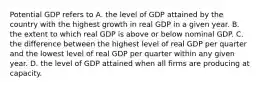 Potential GDP refers to A. the level of GDP attained by the country with the highest growth in real GDP in a given year. B. the extent to which real GDP is above or below nominal GDP. C. the difference between the highest level of real GDP per quarter and the lowest level of real GDP per quarter within any given year. D. the level of GDP attained when all firms are producing at capacity.