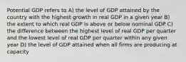 Potential GDP refers to A) the level of GDP attained by the country with the highest growth in real GDP in a given year B) the extent to which real GDP is above or below nominal GDP C) the difference between the highest level of real GDP per quarter and the lowest level of real GDP per quarter within any given year D) the level of GDP attained when all firms are producing at capacity