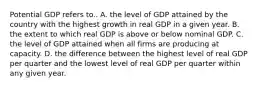 Potential GDP refers to.. A. the level of GDP attained by the country with the highest growth in real GDP in a given year. B. the extent to which real GDP is above or below nominal GDP. C. the level of GDP attained when all firms are producing at capacity. D. the difference between the highest level of real GDP per quarter and the lowest level of real GDP per quarter within any given year.