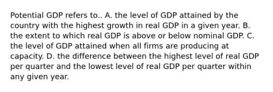 Potential GDP refers to.. A. the level of GDP attained by the country with the highest growth in real GDP in a given year. B. the extent to which real GDP is above or below nominal GDP. C. the level of GDP attained when all firms are producing at capacity. D. the difference between the highest level of real GDP per quarter and the lowest level of real GDP per quarter within any given year.