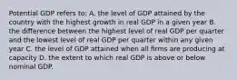 Potential GDP refers to: A. the level of GDP attained by the country with the highest growth in real GDP in a given year B. the diﬀerence between the highest level of real GDP per quarter and the lowest level of real GDP per quarter within any given year C. the level of GDP attained when all ﬁrms are producing at capacity D. the extent to which real GDP is above or below nominal GDP.