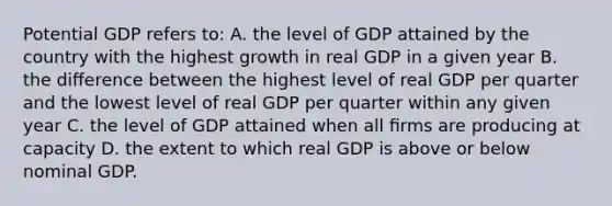 Potential GDP refers to: A. the level of GDP attained by the country with the highest growth in real GDP in a given year B. the diﬀerence between the highest level of real GDP per quarter and the lowest level of real GDP per quarter within any given year C. the level of GDP attained when all ﬁrms are producing at capacity D. the extent to which real GDP is above or below nominal GDP.