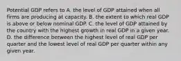 Potential GDP refers to A. the level of GDP attained when all firms are producing at capacity. B. the extent to which real GDP is above or below nominal GDP. C. the level of GDP attained by the country with the highest growth in real GDP in a given year. D. the difference between the highest level of real GDP per quarter and the lowest level of real GDP per quarter within any given year.