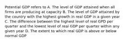 Potential GDP refers to A. The level of GDP attained when all firms are producing at capacity B. The level of GDP attained by the country with the highest growth in real GDP in a given year C. The difference between the highest level of real GPD per quarter and the lowest level of real GDP per quarter within any given year D. The extent to which real GDP is above or below normal GDP