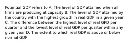 Potential GDP refers to A. The level of GDP attained when all firms are producing at capacity B. The level of GDP attained by the country with the highest growth in real GDP in a given year C. The difference between the highest level of real GPD per quarter and the lowest level of real GDP per quarter within any given year D. The extent to which real GDP is above or below normal GDP