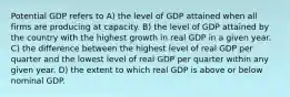 Potential GDP refers to A) the level of GDP attained when all firms are producing at capacity. B) the level of GDP attained by the country with the highest growth in real GDP in a given year. C) the difference between the highest level of real GDP per quarter and the lowest level of real GDP per quarter within any given year. D) the extent to which real GDP is above or below nominal GDP.