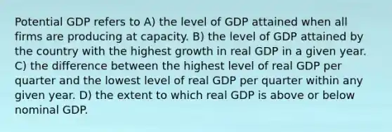 Potential GDP refers to A) the level of GDP attained when all firms are producing at capacity. B) the level of GDP attained by the country with the highest growth in real GDP in a given year. C) the difference between the highest level of real GDP per quarter and the lowest level of real GDP per quarter within any given year. D) the extent to which real GDP is above or below nominal GDP.