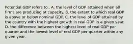 Potential GDP refers to.. A. the level of GDP attained when all firms are producing at capacity. B. the extent to which real GDP is above or below nominal GDP. C. the level of GDP attained by the country with the highest growth in real GDP in a given year. D. the difference between the highest level of real GDP per quarter and the lowest level of real GDP per quarter within any given year.