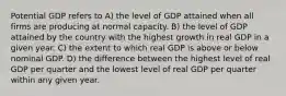 Potential GDP refers to A) the level of GDP attained when all firms are producing at normal capacity. B) the level of GDP attained by the country with the highest growth in real GDP in a given year. C) the extent to which real GDP is above or below nominal GDP. D) the difference between the highest level of real GDP per quarter and the lowest level of real GDP per quarter within any given year.