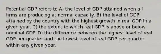 Potential GDP refers to A) the level of GDP attained when all firms are producing at normal capacity. B) the level of GDP attained by the country with the highest growth in real GDP in a given year. C) the extent to which real GDP is above or below nominal GDP. D) the difference between the highest level of real GDP per quarter and the lowest level of real GDP per quarter within any given year.