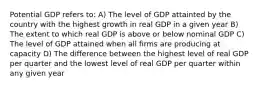 Potential GDP refers to: A) The level of GDP attainted by the country with the highest growth in real GDP in a given year B) The extent to which real GDP is above or below nominal GDP C) The level of GDP attained when all firms are producing at capacity D) The difference between the highest level of real GDP per quarter and the lowest level of real GDP per quarter within any given year