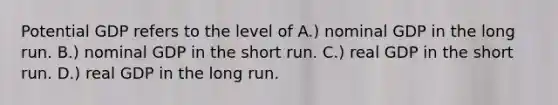 Potential GDP refers to the level of A.) nominal GDP in the long run. B.) nominal GDP in the short run. C.) real GDP in the short run. D.) real GDP in the long run.