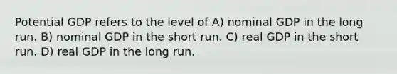 Potential GDP refers to the level of A) nominal GDP in the long run. B) nominal GDP in the short run. C) real GDP in the short run. D) real GDP in the long run.