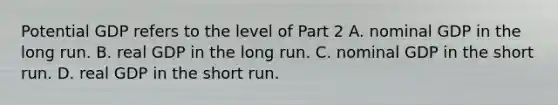 Potential GDP refers to the level of Part 2 A. nominal GDP in the long run. B. real GDP in the long run. C. nominal GDP in the short run. D. real GDP in the short run.