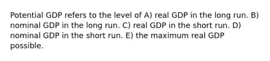 Potential GDP refers to the level of A) real GDP in the long run. B) nominal GDP in the long run. C) real GDP in the short run. D) nominal GDP in the short run. E) the maximum real GDP possible.