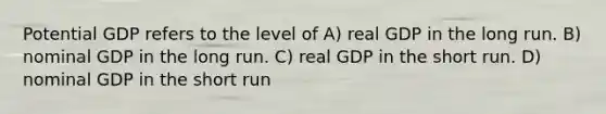 Potential GDP refers to the level of A) real GDP in the long run. B) nominal GDP in the long run. C) real GDP in the short run. D) nominal GDP in the short run