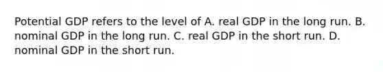 Potential GDP refers to the level of A. real GDP in the long run. B. nominal GDP in the long run. C. real GDP in the short run. D. nominal GDP in the short run.