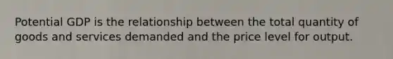 Potential GDP is the relationship between the total quantity of goods and services demanded and the price level for output.