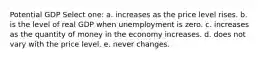 Potential GDP Select one: a. increases as the price level rises. b. is the level of real GDP when unemployment is zero. c. increases as the quantity of money in the economy increases. d. does not vary with the price level. e. never changes.