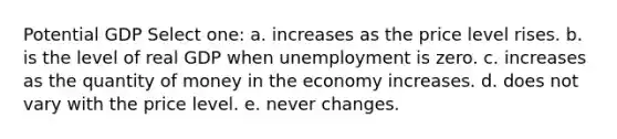 Potential GDP Select one: a. increases as the price level rises. b. is the level of real GDP when unemployment is zero. c. increases as the quantity of money in the economy increases. d. does not vary with the price level. e. never changes.