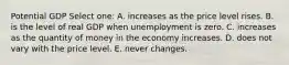 Potential GDP Select one: A. increases as the price level rises. B. is the level of real GDP when unemployment is zero. C. increases as the quantity of money in the economy increases. D. does not vary with the price level. E. never changes.