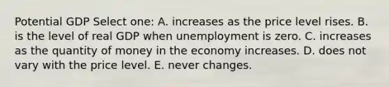 Potential GDP Select one: A. increases as the price level rises. B. is the level of real GDP when unemployment is zero. C. increases as the quantity of money in the economy increases. D. does not vary with the price level. E. never changes.