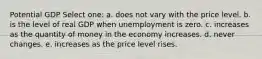 Potential GDP Select one: a. does not vary with the price level. b. is the level of real GDP when unemployment is zero. c. increases as the quantity of money in the economy increases. d. never changes. e. increases as the price level rises.