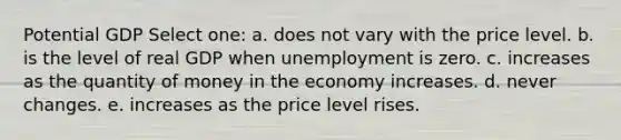 Potential GDP Select one: a. does not vary with the price level. b. is the level of real GDP when unemployment is zero. c. increases as the quantity of money in the economy increases. d. never changes. e. increases as the price level rises.