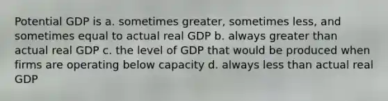 Potential GDP is a. sometimes greater, sometimes less, and sometimes equal to actual real GDP b. always greater than actual real GDP c. the level of GDP that would be produced when firms are operating below capacity d. always less than actual real GDP