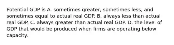 Potential GDP is A. sometimes​ greater, sometimes​ less, and sometimes equal to actual real GDP. B. always less than actual real GDP. C. always greater than actual real GDP. D. the level of GDP that would be produced when firms are operating below capacity.