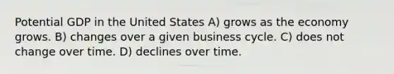 Potential GDP in the United States A) grows as the economy grows. B) changes over a given business cycle. C) does not change over time. D) declines over time.