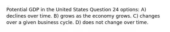 Potential GDP in the United States Question 24 options: A) declines over time. B) grows as the economy grows. C) changes over a given business cycle. D) does not change over time.