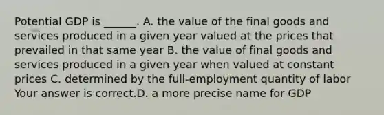 Potential GDP is​ ______. A. the value of the final goods and services produced in a given year valued at the prices that prevailed in that same year B. the value of final goods and services produced in a given year when valued at constant prices C. determined by the​ full-employment quantity of labor Your answer is correct.D. a more precise name for GDP