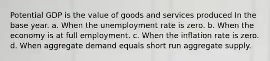 Potential GDP is the value of goods and services produced In the base year. a. When the unemployment rate is zero. b. When the economy is at full employment. c. When the inflation rate is zero. d. When aggregate demand equals short run aggregate supply.