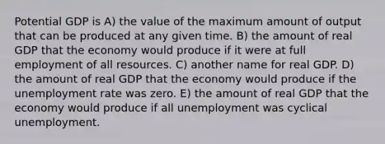 Potential GDP is A) the value of the maximum amount of output that can be produced at any given time. B) the amount of real GDP that the economy would produce if it were at full employment of all resources. C) another name for real GDP. D) the amount of real GDP that the economy would produce if the unemployment rate was zero. E) the amount of real GDP that the economy would produce if all unemployment was cyclical unemployment.