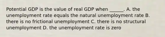 Potential GDP is the value of real GDP when ______. A. the <a href='https://www.questionai.com/knowledge/kh7PJ5HsOk-unemployment-rate' class='anchor-knowledge'>unemployment rate</a> equals the natural unemployment rate B. there is no frictional unemployment C. there is no structural unemployment D. the unemployment rate is zero