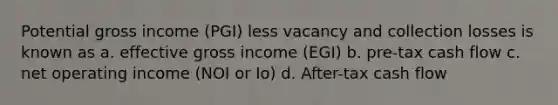 Potential gross income (PGI) less vacancy and collection losses is known as a. effective gross income (EGI) b. pre-tax cash flow c. net operating income (NOI or Io) d. After-tax cash flow