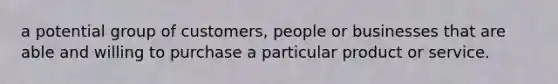 a potential group of customers, people or businesses that are able and willing to purchase a particular product or service.